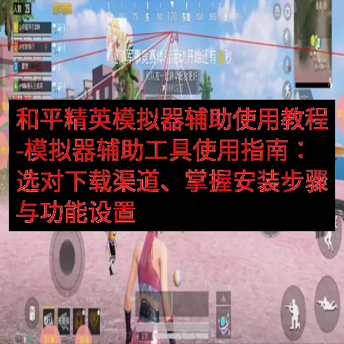 和平精英模拟器辅助使用教程-模拟器辅助工具使用指南：选对下载渠道、掌握安装步骤与功能设置